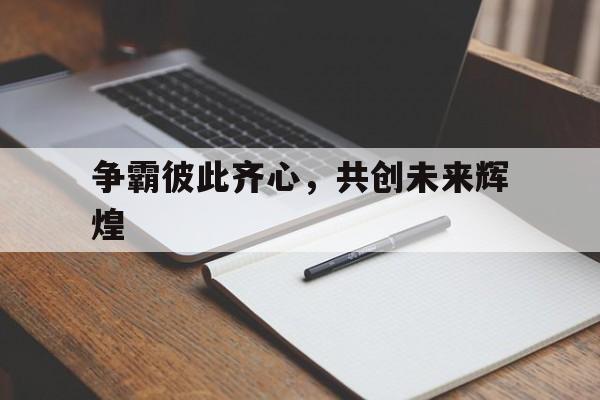 关于争霸彼此齐心，共创未来辉煌的信息